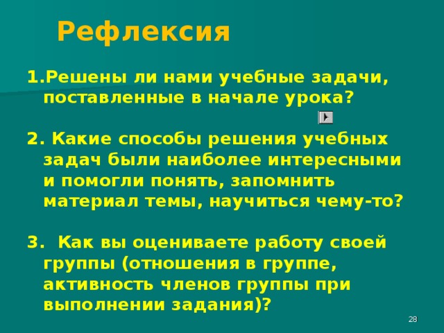 Рефлексия Решены ли нами учебные задачи, поставленные в начале урока?  2. Какие способы решения учебных задач были наиболее интересными и помогли понять, запомнить материал темы, научиться чему-то?  3. Как вы оцениваете работу своей группы (отношения в группе, активность членов группы при выполнении задания)?  