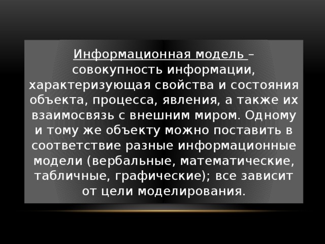 Информационная модель – совокупность информации, характеризующая свойства и состояния объекта, процесса, явления, а также их взаимосвязь с внешним миром. Одному и тому же объекту можно поставить в соответствие разные информационные модели (вербальные, математические, табличные, графические); все зависит от цели моделирования. 