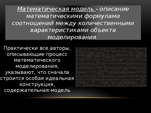 Математическая модель - описание математическими формулами соотношений между количественными характеристиками объекта моделирования . Практически все авторы, описывающие процесс математического моделирования, указывают, что сначала строится особая идеальная конструкция, содержательная модель 