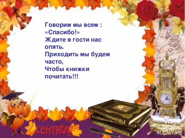 Говорим мы всем : «Спасибо!» Ждите в гости нас опять. Приходить мы будем часто, Чтобы книжки почитать!!! 