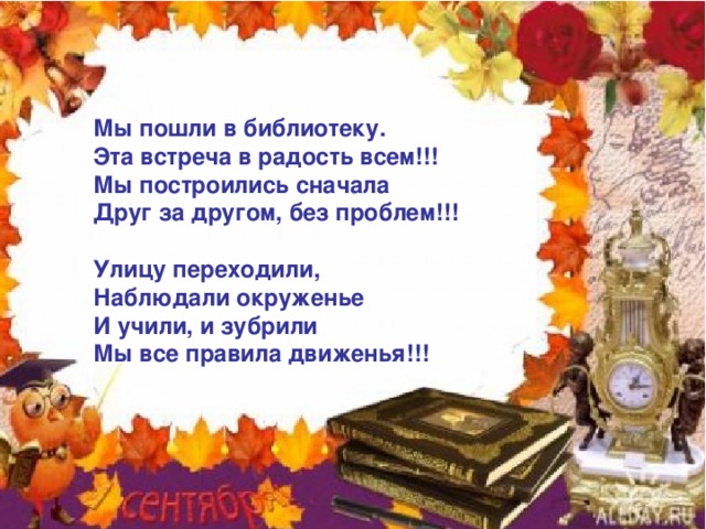 Мы пошли в библиотеку. Эта встреча в радость всем!!! Мы построились сначала Друг за другом, без проблем!!!  Улицу переходили, Наблюдали окруженье И учили, и зубрили Мы все правила движенья!!! 