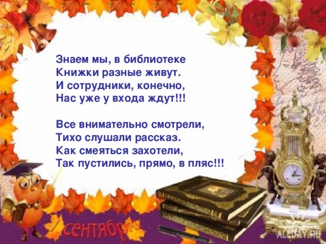 Знаем мы, в библиотеке Книжки разные живут. И сотрудники, конечно, Нас уже у входа ждут!!!  Все внимательно смотрели, Тихо слушали рассказ. Как смеяться захотели, Так пустились, прямо, в пляс!!! 