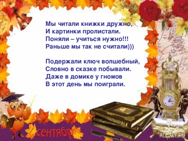 Мы читали книжки дружно, И картинки пролистали. Поняли – учиться нужно!!! Раньше мы так не считали)))  Подержали ключ волшебный, Словно в сказке побывали. Даже в домике у гномов В этот день мы поиграли. 