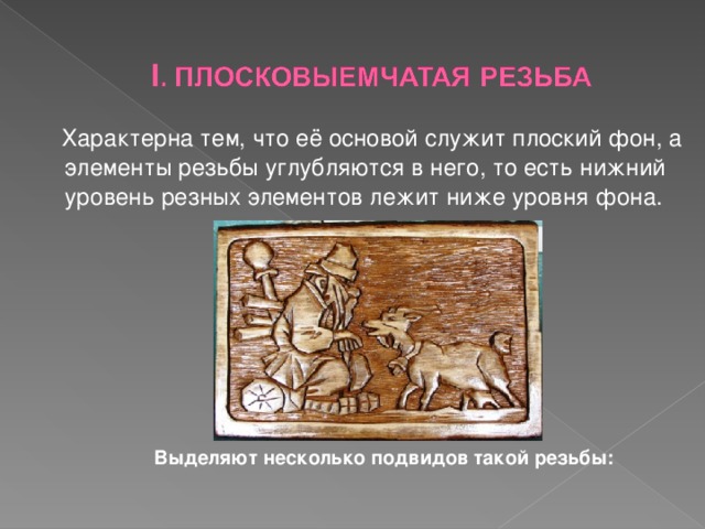  Характерна тем, что её основой служит плоский фон, а элементы резьбы углубляются в него, то есть нижний уровень резных элементов лежит ниже уровня фона.    Выделяют несколько подвидов такой резьбы:  