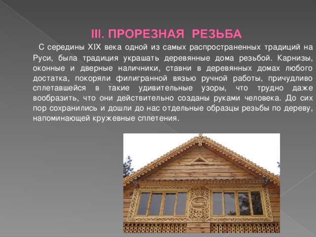  С середины XIX века одной из самых распространенных традиций на Руси, была традиция украшать деревянные дома резьбой. Карнизы, оконные и дверные наличники, ставни в деревянных домах любого достатка, покоряли филигранной вязью ручной работы, причудливо сплетавшейся в такие удивительные узоры, что трудно даже вообразить, что они действительно созданы руками человека. До сих пор сохранились и дошли до нас отдельные образцы резьбы по дереву, напоминающей кружевные сплетения.  