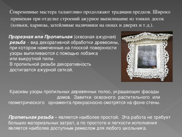  Современные мастера талантливо продолжают традиции предков. Широко применяя при отделке строений ажурное выпиливание из тонких досок (коньки, карнизы, затейливые наличники на окнах и дверях и т.д.).  Прорезная или  Пропильная (сквозная ажурная)  резьба - вид декоративной обработки древесины,  при котором намеченные на плоской поверхности  узоры выпиливаются с помощью лобзика  или выкрутной пилы.  В пропильной резьбе декоративность  достигается ажурной сеткой.  Красивы узоры пропильных деревянных полос, украшающих фасады  домов. Завитки сквозного растительного или геометрического орнамента прекрасносно смотрятся на фоне стены. Пропильная резьба – является наиболее простой. Эта работа не требует больших материальных затрат, а по простоте и легкости исполнения является наиболее доступным ремеслом для любого школьника. 