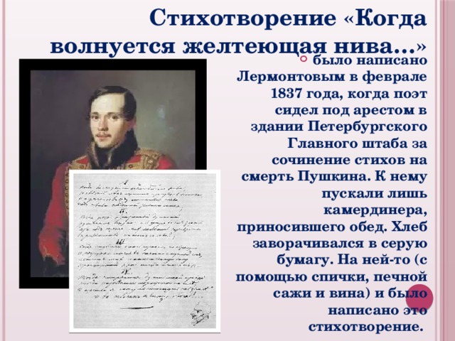 Стихотворение «Когда волнуется желтеющая нива…» было написано Лермонтовым в феврале 1837 года, когда поэт сидел под арестом в здании Петербургского Главного штаба за сочинение стихов на смерть Пушкина. К нему пускали лишь камердинера, приносившего обед. Хлеб заворачивался в серую бумагу. На ней-то (с помощью спички, печной сажи и вина) и было написано это стихотворение. 