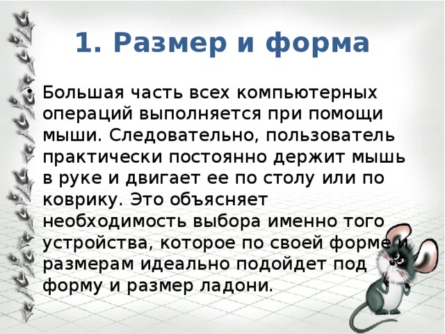 1. Размер и форма Большая часть всех компьютерных операций выполняется при помощи мыши. Следовательно, пользователь практически постоянно держит мышь в руке и двигает ее по столу или по коврику. Это объясняет необходимость выбора именно того устройства, которое по своей форме и размерам идеально подойдет под форму и размер ладони. 