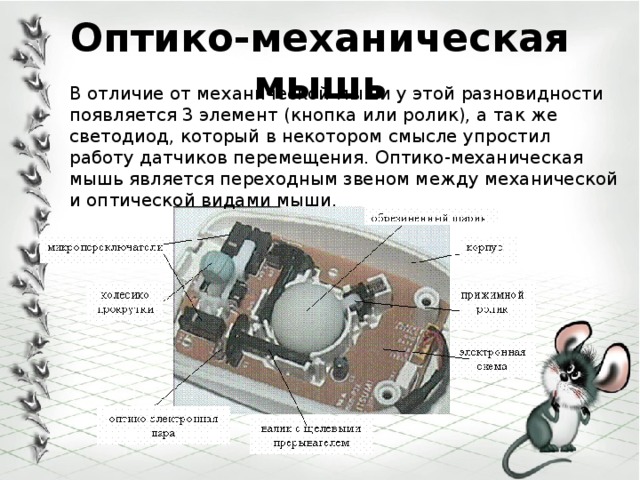 Оптико-механическая мышь В отличие от механической мыши у этой разновидности появляется 3 элемент (кнопка или ролик), а так же светодиод, который в некотором смысле упростил работу датчиков перемещения. Оптико-механическая мышь является переходным звеном между механической и оптической видами мыши. 