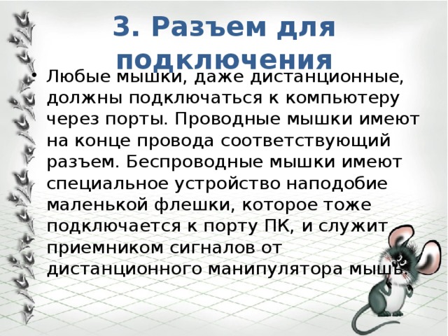 3. Разъем для подключения Любые мышки, даже дистанционные, должны подключаться к компьютеру через порты. Проводные мышки имеют на конце провода соответствующий разъем. Беспроводные мышки имеют специальное устройство наподобие маленькой флешки, которое тоже подключается к порту ПК, и служит приемником сигналов от дистанционного манипулятора мышь. 
