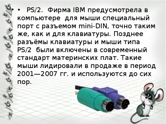 •  PS/2. Фирма IBM предусмотрела в компьютере для мыши специальный порт с разъемом mini-DIN, точно таким же, как и для клавиатуры. Позднее разъёмы клавиатуры и мыши типа PS/2 были включены в современный стандарт материнских плат. Такие мыши лидировали в продаже в период 2001—2007 гг. и используются до сих пор. 