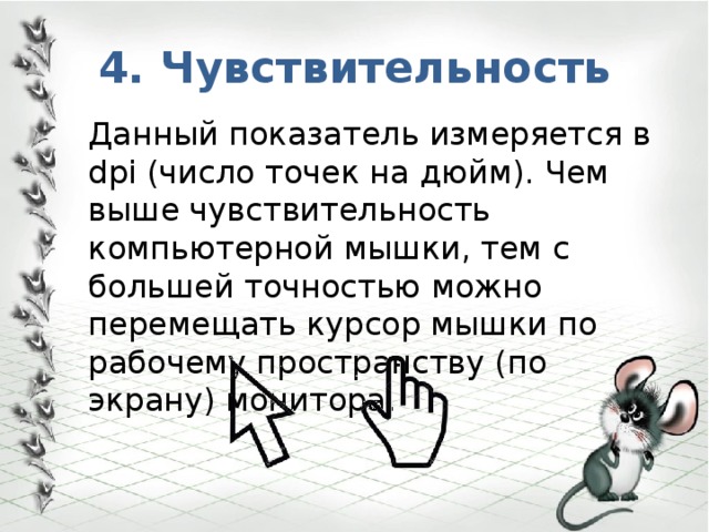 4. Чувствительность Данный показатель измеряется в dpi (число точек на дюйм). Чем выше чувствительность компьютерной мышки, тем с большей точностью можно перемещать курсор мышки по рабочему пространству (по экрану) монитора. 