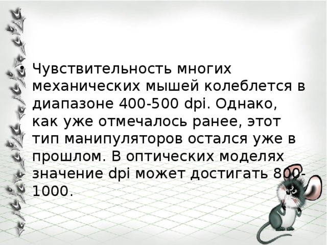 Чувствительность многих механических мышей колеблется в диапазоне 400-500 dpi. Однако, как уже отмечалось ранее, этот тип манипуляторов остался уже в прошлом. В оптических моделях значение dpi может достигать 800-1000. 