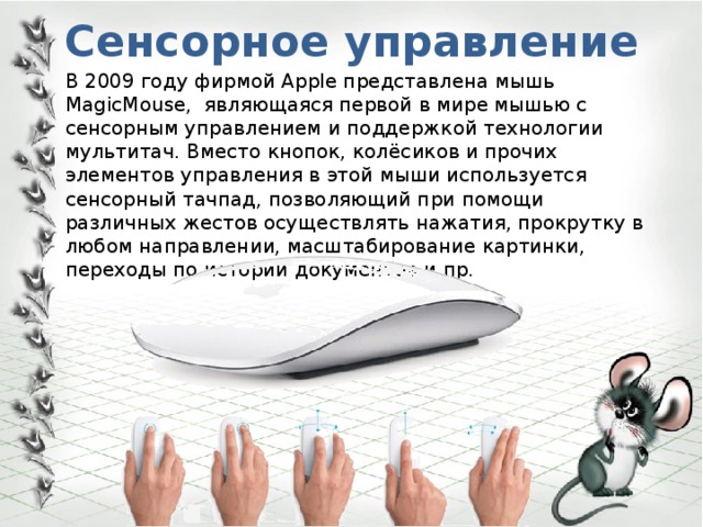 Сенсорное управление   В 2009 году фирмой Apple представлена мышь MagicMouse, являющаяся первой в мире мышью с сенсорным управлением и поддержкой технологии мультитач. Вместо кнопок, колёсиков и прочих элементов управления в этой мыши используется сенсорный тачпад, позволяющий при помощи различных жестов осуществлять нажатия, прокрутку в любом направлении, масштабирование картинки, переходы по истории документов и пр. 