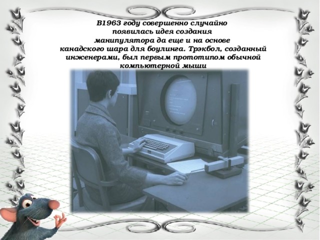 В1963 году совершенно случайно появилась идея создания манипулятора да еще и на основе канадского шара для боулинга. Трэкбол, созданный инженерами, был первым прототипом обычной компьютерной мыши 