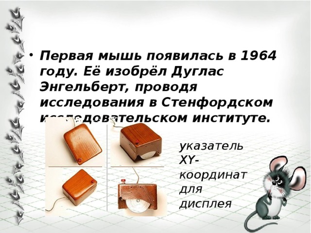  Первая мышь появилась в 1964 году. Её изобрёл Дуглас Энгельберт, проводя исследования в Стенфордском исследовательском институте.   указатель XY-координат для дисплея 