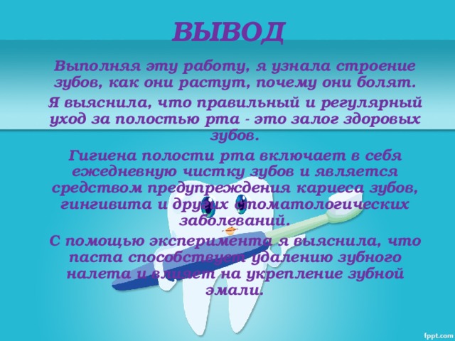 ВЫВОД Выполняя эту работу, я узнала строение зубов, как они растут, почему они болят. Я выяснила, что правильный и регулярный уход за полостью рта - это залог здоровых зубов. Гигиена полости рта включает в себя ежедневную чистку зубов и является средством предупреждения кариеса зубов, гингивита и других стоматологических заболеваний. С помощью эксперимента я выяснила, что паста способствует удалению зубного налета и влияет на укрепление зубной эмали.