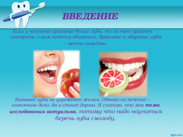 ВВЕДЕНИЕ Если у человека красивые белые зубы, то на него приятно смотреть, с ним хочется общаться. Красивые и здоровые зубы – мечта каждого .       Больные зубы не угрожают жизни. Однако их лечение – хлопотное дело, да и стоит дорого. Я считаю, что моя тема исследования актуальна , потому что надо научиться беречь зубы смолоду.
