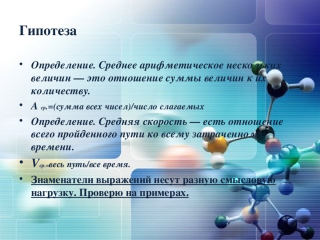 Гипотеза Определение. Среднее арифметическое нескольких величин — это отношение суммы величин к их количеству. А ср .=(сумма всех чисел)/число слагаемых Определение. Средняя скорость — есть отношение всего пройденного пути ко всему затраченному времени. V ср.= весь путь/все время. Знаменатели выражений несут разную смысловую нагрузку. Проверю на примерах.  
