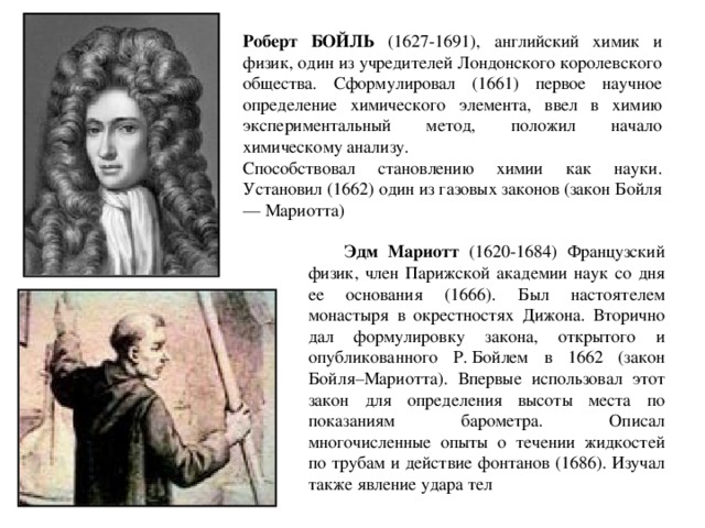 Роберт БОЙЛЬ (1627-1691), английский химик и физик, один из учредителей Лондонского королевского общества. Сформулировал (1661) первое научное определение химического элемента, ввел в химию экспериментальный метод, положил начало химическому анализу. Способствовал становлению химии как науки. Установил (1662) один из газовых законов (закон Бойля — Мариотта)  Эдм Мариотт (1620-1684) Французский физик, член Парижской академии наук со дня ее основания (1666). Был настоятелем монастыря в окрестностях Дижона. Вторично дал формулировку закона, открытого и опубликованного Р. Бойлем в 1662 (закон Бойля–Мариотта). Впервые использовал этот закон для определения высоты места по показаниям барометра. Описал многочисленные опыты о течении жидкостей по трубам и действие фонтанов (1686). Изучал также явление удара тел 