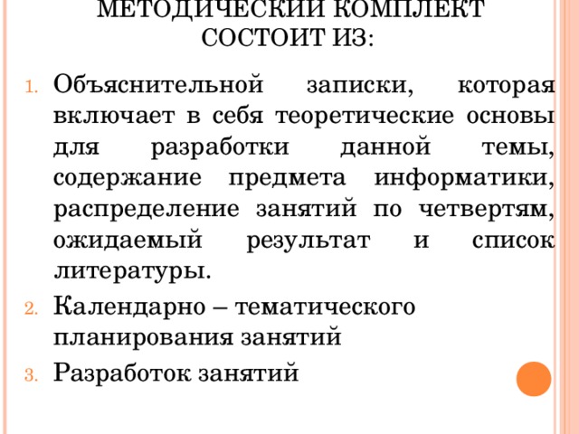 МЕТОДИЧЕСКИЙ КОМПЛЕКТ СОСТОИТ ИЗ: Объяснительной записки, которая включает в себя теоретические основы для разработки данной темы, содержание предмета информатики, распределение занятий по четвертям, ожидаемый результат и список литературы. Календарно – тематического планирования занятий Разработок занятий 