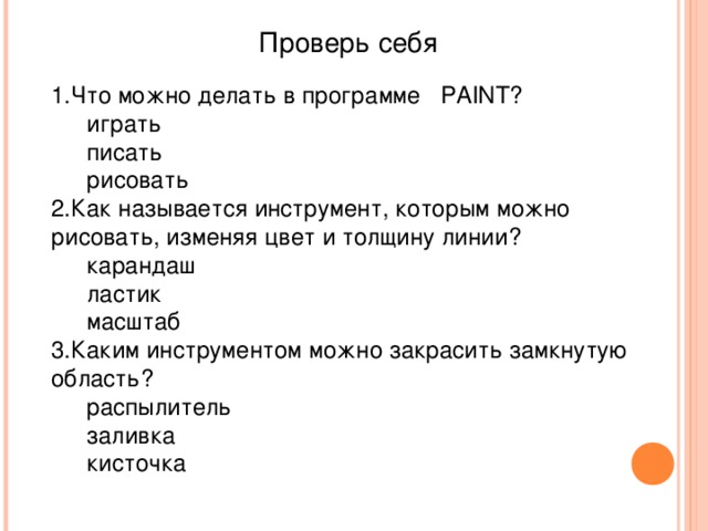 Проверь себя Что можно делать в программе PAINT ? играть писать рисовать играть писать рисовать Как называется инструмент, которым можно рисовать, изменяя цвет и толщину линии? карандаш ластик масштаб карандаш ластик масштаб Каким инструментом можно закрасить замкнутую область? распылитель заливка кисточка распылитель заливка кисточка 