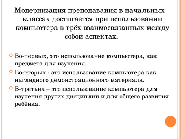 Модернизация преподавания в начальных классах достигается при использовании компьютера в трёх взаимосвязанных между собой аспектах. Во-первых, это использование компьютера, как предмета для изучения. Во-вторых - это использование компьютера как наглядного демонстрационного материала. В-третьих – это использование компьютера для изучения других дисциплин и для общего развития ребёнка. 