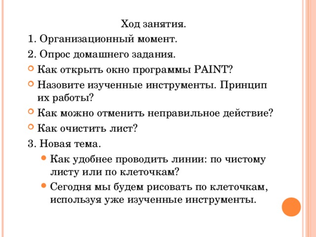 Ход занятия. 1. Организационный момент. 2. Опрос домашнего задания. Как открыть окно программы PAINT ? Назовите изученные инструменты. Принцип их работы? Как можно отменить неправильное действие? Как очистить лист?  3. Новая тема. Как удобнее проводить линии: по чистому листу или по клеточкам? Сегодня мы будем рисовать по клеточкам, используя уже изученные инструменты.   Как удобнее проводить линии: по чистому листу или по клеточкам? Сегодня мы будем рисовать по клеточкам, используя уже изученные инструменты.   