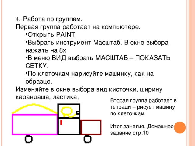 4.  Работа по группам. Первая группа работает на компьютере. Открыть PAINT Выбрать инструмент Масштаб. В окне выбора нажать на 8х В меню ВИД выбрать МАСШТАБ – ПОКАЗАТЬ СЕТКУ. По клеточкам нарисуйте машинку, как на образце. Открыть PAINT Выбрать инструмент Масштаб. В окне выбора нажать на 8х В меню ВИД выбрать МАСШТАБ – ПОКАЗАТЬ СЕТКУ. По клеточкам нарисуйте машинку, как на образце. Изменяйте в окне выбора вид кисточки, ширину карандаша, ластика, Вторая группа работает в тетради – рисует машину по клеточкам.   Итог занятия. Домашнее задание стр.10 