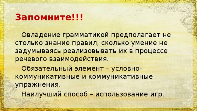 Запомните!!!  Овладение грамматикой предполагает не столько знание правил, сколько умение не задумываясь реализовывать их в процессе речевого взаимодействия.  Обязательный элемент – условно-коммуникативные и коммуникативные упражнения.  Наилучший способ – использование игр. 