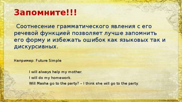 Запомните!!!  Соотнесение грамматического явления с его речевой функцией позволяет лучше запомнить его форму и избежать ошибок как языковых так и дискурсивных. Например: Future Simple  I will always help my mother.  I will do my homework.  Will Masha go to the party? – I think she will go to the party. 