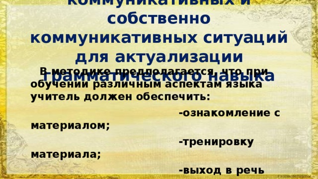 Создание условно-коммуникативных и собственно коммуникативных ситуаций для актуализации грамматического навыка  В методике предполагается, что при обучении различным аспектам языка учитель должен обеспечить:  -ознакомление с материалом;  -тренировку материала;  -выход в речь изучаемого материала. Последний пункт часто игнорируется!!! 