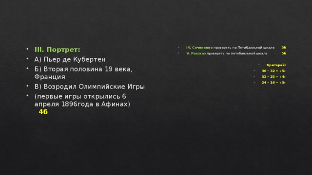 III. Портрет: А) Пьер де Кубертен Б) Вторая половина 19 века, Франция В) Возродил Олимпийские Игры (первые игры открылись 6 апреля 1896года в Афинах) 4б  IV. Сочинение проверять по Пятибалльной шкале 5б V. Рассказ проверять по пятибалльной шкале 5б  Критерий: 36 – 32 = «5» 31 – 25 = «4» 24 – 16 = «3» 