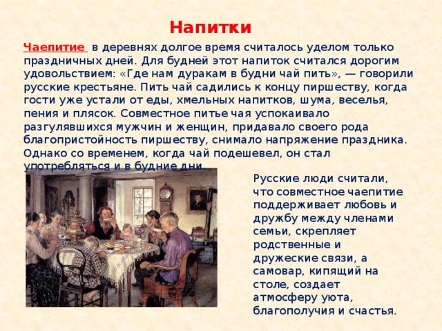 Напитки Чаепитие  в деревнях долгое время считалось уделом только праздничных дней. Для будней этот напиток считался дорогим удовольствием: «Где нам дуракам в будни чай пить», — говорили русские крестьяне. Пить чай садились к концу пиршеству, когда гости уже устали от еды, хмельных напитков, шума, веселья, пения и плясок. Совместное питье чая успокаивало разгулявшихся мужчин и женщин, придавало своего рода благопристойность пиршеству, снимало напряжение праздника. Однако со временем, когда чай подешевел, он стал употребляться и в будние дни. Русские люди считали, что совместное чаепитие поддерживает любовь и дружбу между членами семьи, скрепляет родственные и дружеские связи, а самовар, кипящий на столе, создает атмосферу уюта, благополучия и счастья. 