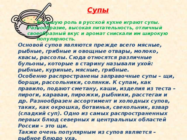 Супы    Большую роль в русской кухне играют супы.    Разнообразие, высокая питательность, отличный    своеобразный вкус и аромат снискали им широкую    популярность. Основой супов являются прежде всего мясные, рыбные, грибные и овощные отвары, молоко, квасы, рассолы. Сюда относятся различные бульоны, которые в старину называли ухой: рыбные, куриные, мясные, грибные. Особенно распространены заправочные супы – щи, борщи, рассольники, солянки. К супам, как правило, подают сметану, каши, изделия из теста – пироги, караваи, пирожки, рыбники, расстегаи и др. Разнообразен ассортимент и холодных супов, таких, как окрошка, ботвинья, свекольник, взвар (сладкий суп). Одно из самых распространенных первых блюд северных и центральных областей России – это щи. Также очень популярным из супов является – рыбное блюдо уха. Уха – прародительница русских супов, гордость русской кухни. 
