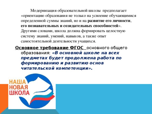   Модернизация образовательной школы  предполагает «ориентацию образования не только на усвоение обучающимися определенной суммы знаний, но и на развитие его личности , его познавательных и созидательных способностей ». Другими словами, школа должна формировать целостную систему знаний, умений, навыков, а также опыт самостоятельной деятельности учащихся. Основное требование ФГОС основного общего образования: «В основной школе на всех предметах будет продолжена работа по формированию и развитию основ читательской компетенции».  