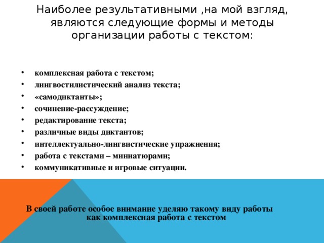Наиболее результативными ,на мой взгляд, являются следующие формы и методы организации работы с текстом: комплексная работа с текстом; лингвостилистический анализ текста; «самодиктанты»; сочинение-рассуждение; редактирование текста; различные виды диктантов; интеллектуально-лингвистические упражнения; работа с текстами – миниатюрами; коммуникативные и игровые ситуации. В своей работе особое внимание уделяю такому виду работы как комплексная работа с текстом 