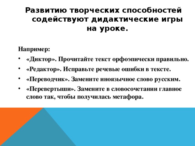 Развитию творческих способностей содействуют дидактические игры на уроке. Например: «Диктор». Прочитайте текст орфоэпически правильно. «Редактор». Исправьте речевые ошибки в тексте. «Переводчик». Замените иноязычное слово русским. «Перевертыши». Замените в словосочетании главное слово так, чтобы получилась метафора. 
