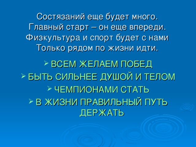 Состязаний еще будет много.  Главный старт – он еще впереди.  Физкультура и спорт будет с нами  Только рядом по жизни идти. ВСЕМ ЖЕЛАЕМ ПОБЕД БЫТЬ СИЛЬНЕЕ ДУШОЙ И ТЕЛОМ ЧЕМПИОНАМИ СТАТЬ В ЖИЗНИ ПРАВИЛЬНЫЙ ПУТЬ ДЕРЖАТЬ  