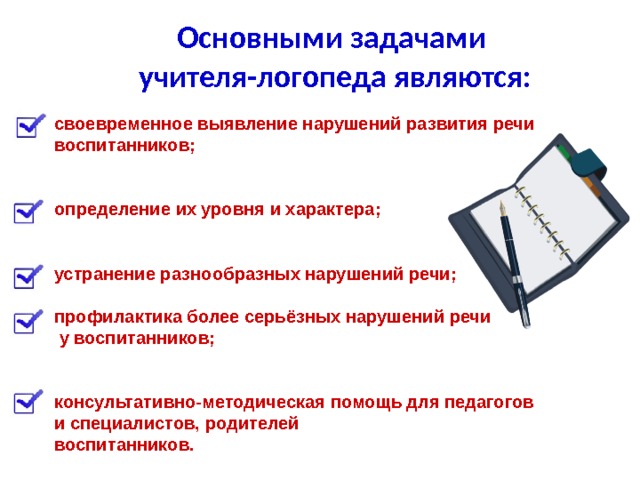 Основными задачами учителя-логопеда являются:   своевременное выявление нарушений развития речи воспитанников;   определение их уровня и характера;   устранение разнообразных нарушений речи;  профилактика более серьёзных нарушений речи  у воспитанников;   консультативно-методическая помощь для педагогов и специалистов, родителей воспитанников.  
