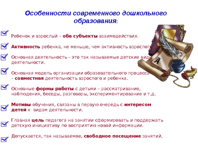 Ребенок и взрослый –  оба субъекты  взаимодействия. Активность  ребенка, не меньше, чем активность взрослого. Основная деятельность – это так называемые детские виды деятельности. Основная модель организации образовательного процесса –  совместная  деятельность взрослого и ребенка. Основные  формы работы  с детьми – рассматривание, наблюдения, беседы, разговоры, экспериментирование и т.д. Мотивы  обучения, связаны в первую очередь с  интересом детей  к видам деятельности. Главная  цель  педагога на занятии сформировать и поддержать детскую инициативу по восприятию новой информации. Допускается, так называемое,  свободное посещение  занятий. Особенности современного дошкольного образования :  