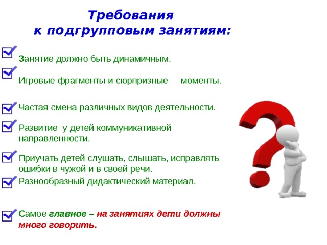 Требования к подгрупповым занятиям: З анятие должно быть динамичным. Игровые фрагменты и сюрпризные моменты. Частая смена различных видов деятельности. Развитие у детей коммуникативной направленности. Приучать детей слушать, слышать, исправлять ошибки в чужой и в своей речи. Разнообразный дидактический материал. С амое главное – на занятиях дети должны много говорить. 