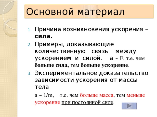 Основной материал Причина возникновения ускорения – сила. Примеры, доказывающие количественную связь между ускорением и силой. a ~ F, т.е. чем больше сила, тем больше  ускорение . Экспериментальное доказательство зависимости ускорения от массы тела  a ~ 1/m, т.е. чем больше  масса , тем меньше ускорение при постоянной силе . 