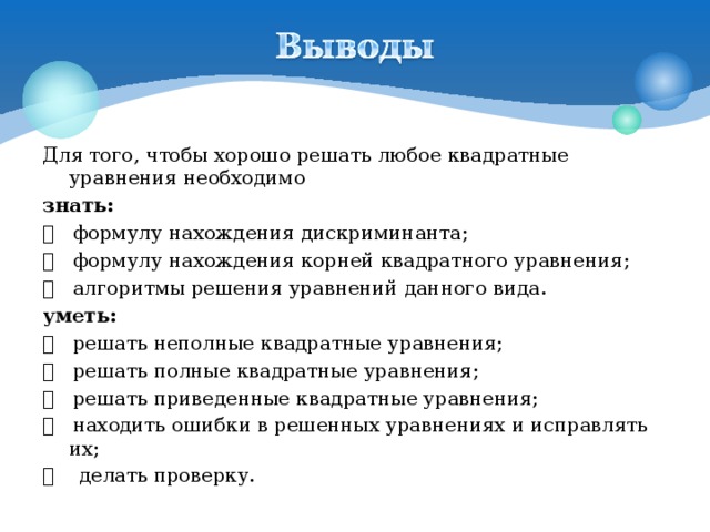 Для того, чтобы хорошо решать любое квадратные уравнения необходимо знать:     формулу нахождения дискриминанта;     формулу нахождения корней квадратного уравнения;     алгоритмы решения уравнений данного вида. уметь:     решать неполные квадратные уравнения;     решать полные квадратные уравнения;    решать приведенные квадратные уравнения;   находить ошибки в решенных уравнениях и исправлять их;     делать проверку.