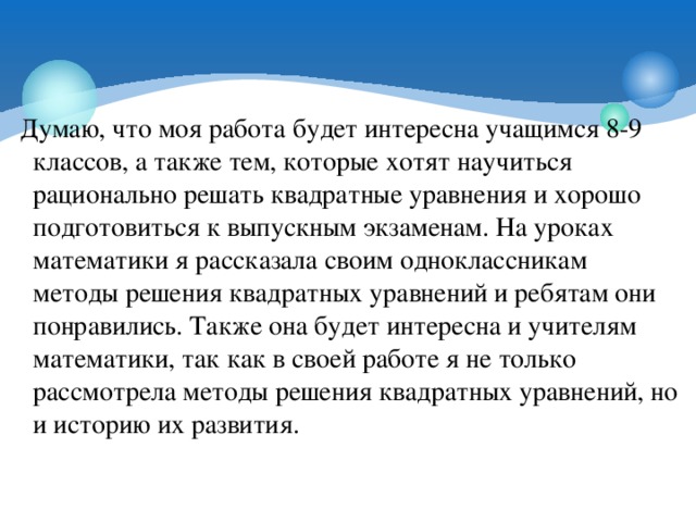 Думаю, что моя работа будет интересна учащимся 8-9 классов, а также тем, которые хотят научиться рационально решать квадратные уравнения и хорошо подготовиться к выпускным экзаменам. На уроках математики я рассказала своим одноклассникам методы решения квадратных уравнений и ребятам они понравились. Также она будет интересна и учителям математики, так как в своей работе я не только рассмотрела методы решения квадратных уравнений, но и историю их развития.