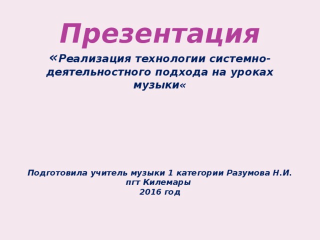 Презентация  « Реализация технологии системно-деятельностного подхода на уроках музыки«        Подготовила учитель музыки 1 категории Разумова Н.И.  пгт Килемары  2016 год   