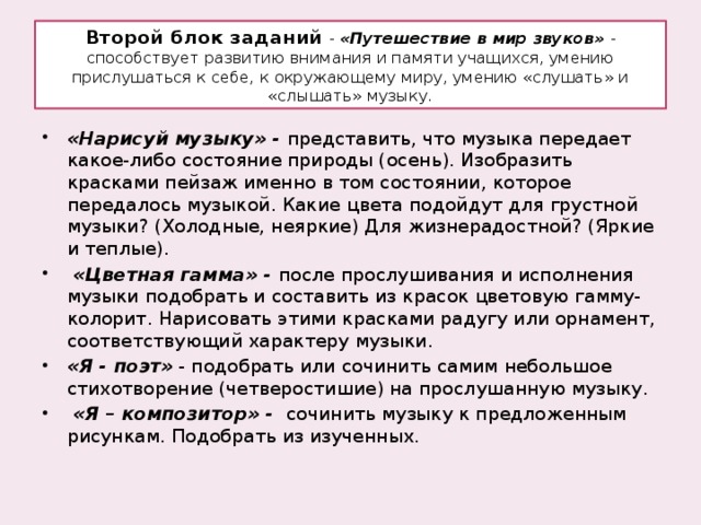 Второй блок заданий  - «Путешествие в мир звуков» - способствует развитию внимания и памяти учащихся, умению прислушаться к себе, к окружающему миру, умению «слушать» и «слышать» музыку. «Нарисуй музыку» - представить, что музыка передает какое-либо состояние природы (осень). Изобразить красками пейзаж именно в том состоянии, которое передалось музыкой. Какие цвета подойдут для грустной музыки? (Холодные, неяркие) Для жизнерадостной? (Яркие и теплые).  «Цветная гамма» - после прослушивания и исполнения музыки подобрать и составить из красок цветовую гамму-колорит. Нарисовать этими красками радугу или орнамент, соответствующий характеру музыки. «Я - поэт» - подобрать или сочинить самим небольшое стихотворение (четверостишие) на прослушанную музыку.  «Я – композитор» - сочинить музыку к предложенным рисункам. Подобрать из изученных. 