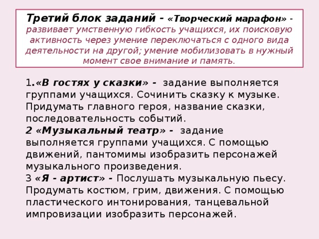 Третий блок заданий - «Творческий марафон» - развивает умственную гибкость учащихся, их поисковую активность через умение переключаться с одного вида деятельности на другой; умение мобилизовать в нужный момент свое внимание и память.   1 .«В гостях у сказки» - задание выполняется группами учащихся. Сочинить сказку к музыке. Придумать главного героя, название сказки, последовательность событий.  2  «Музыкальный театр» - задание выполняется группами учащихся. С помощью движений, пантомимы изобразить персонажей музыкального произведения. 3 «Я - артист» - Послушать музыкальную пьесу. Продумать костюм, грим, движения. С помощью пластического интонирования, танцевальной импровизации изобразить персонажей. 