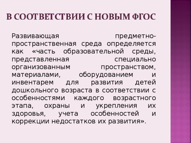 Развивающая предметно-пространственная среда определяется как «часть образовательной среды, представленная специально организованным пространством, материалами, оборудованием и инвентарем для развития детей дошкольного возраста в соответствии с особенностями каждого возрастного этапа, охраны и укрепления их здоровья, учета особенностей и коррекции недостатков их развития». 