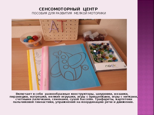СЕНСОМОТОРНЫЙ ЦЕНТР  ПОСОБИЯ ДЛЯ РАЗВИТИЯ МЕЛКОЙ МОТОРИКИ 2 . Зона развития мелкой моторики , в которой находятся разнообразные конструкторы, шнуровки, мозаика, пазлы, пирамидки, матрешки, мелкие игрушки, игры с пуговицами, спичками, Включает в себя разнообразные конструкторы, шнуровки, мозаики, пирамидки, матрешки, мелкие игрушки, игры с прищепками, игры с нитками, счетными палочками, семенами, сухой бассейн. Трафареты, картотеки пальчиковой гимнастики, упражнений на координацию речи и движения.  